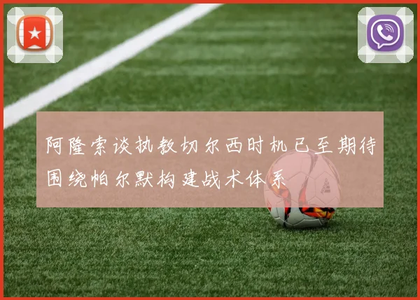 阿隆索谈执教切尔西时机已至期待围绕帕尔默构建战术体系