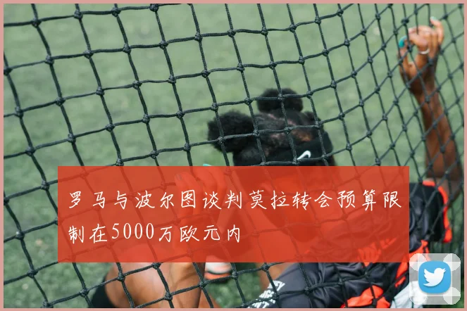 罗马与波尔图谈判莫拉转会预算限制在5000万欧元内