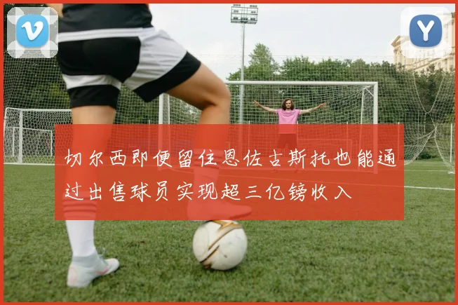 切尔西即便留住恩佐古斯托也能通过出售球员实现超三亿镑收入
