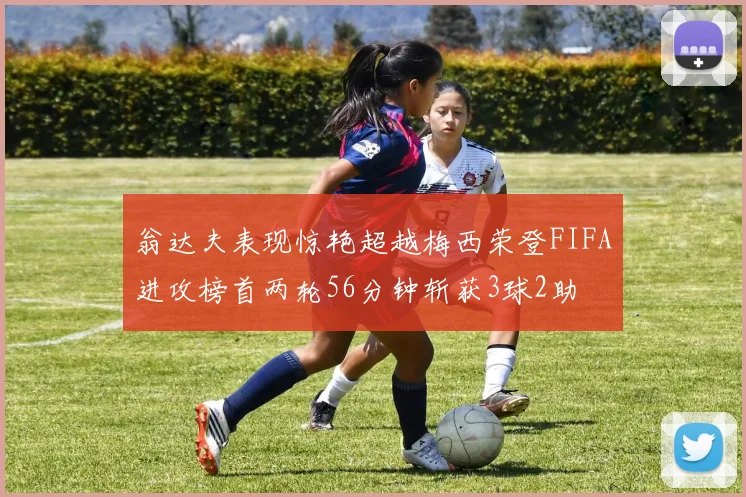 翁达夫表现惊艳超越梅西荣登FIFA进攻榜首两轮56分钟斩获3球2助
