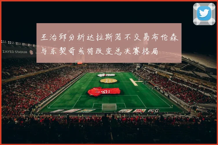 王治郅分析达拉斯若不交易布伦森与东契奇或将改变总决赛格局
