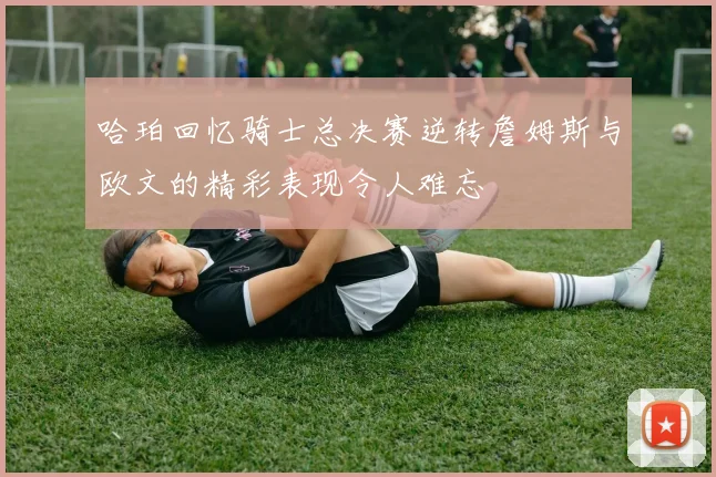 哈珀回忆骑士总决赛逆转詹姆斯与欧文的精彩表现令人难忘