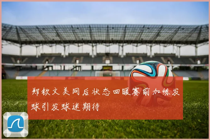 郑钦文美网后状态回暖赛前加练发球引发球迷期待