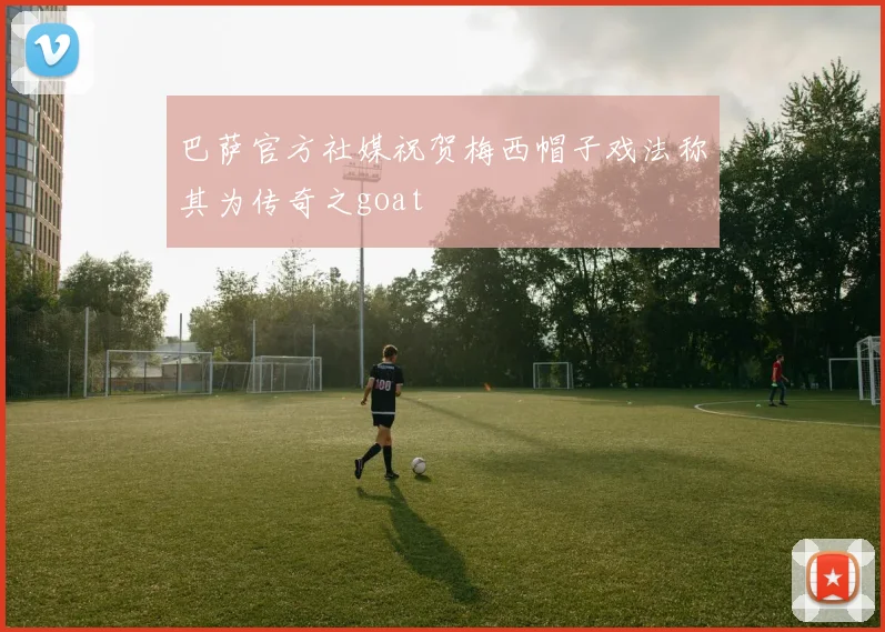 巴萨官方社媒祝贺梅西帽子戏法称其为传奇之goat