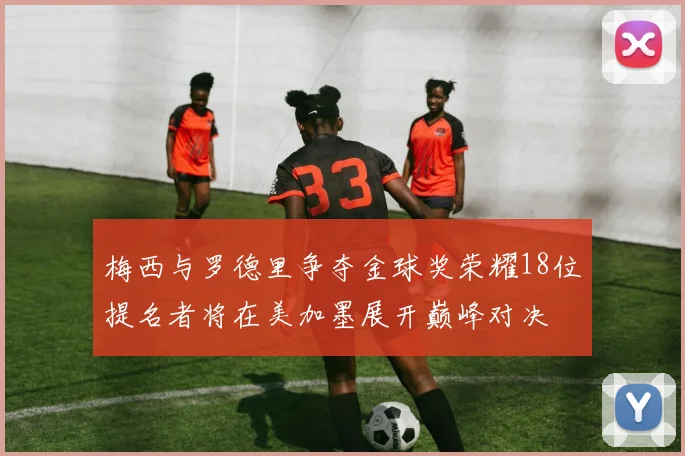 梅西与罗德里争夺金球奖荣耀18位提名者将在美加墨展开巅峰对决