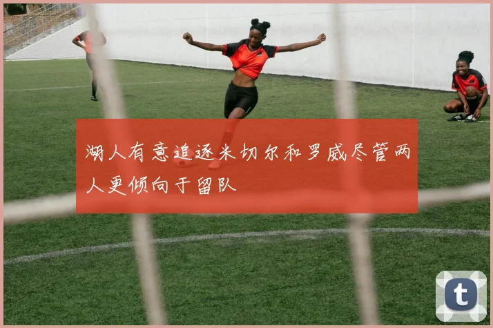 湖人有意追逐米切尔和罗威尽管两人更倾向于留队
