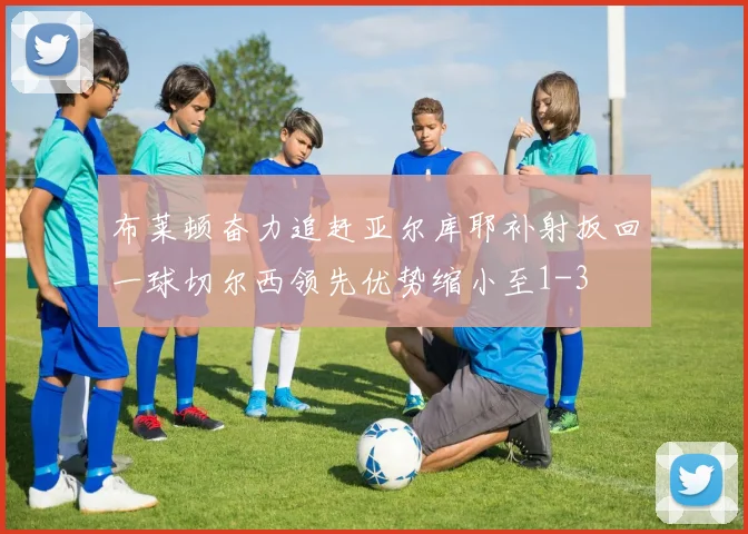 布莱顿奋力追赶亚尔库耶补射扳回一球切尔西领先优势缩小至1-3