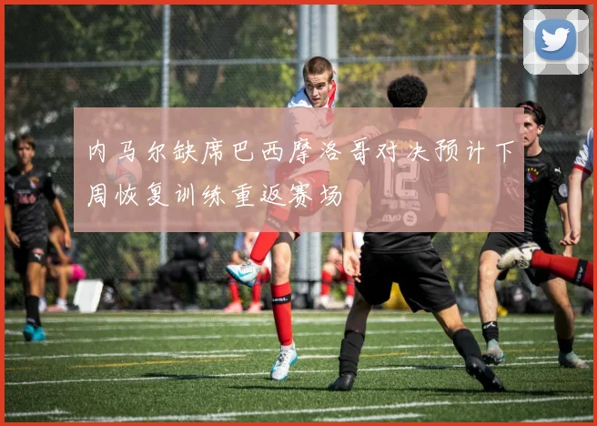 内马尔缺席巴西摩洛哥对决预计下周恢复训练重返赛场