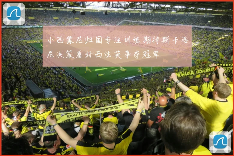 小西蒙尼归国专注训练期待斯卡洛尼决策看好西法英争夺冠军