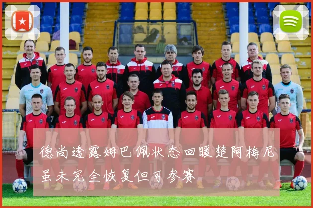 德尚透露姆巴佩状态回暖楚阿梅尼虽未完全恢复但可参赛