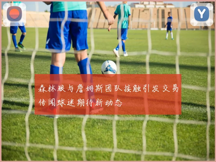 森林狼与詹姆斯团队接触引发交易传闻球迷期待新动态