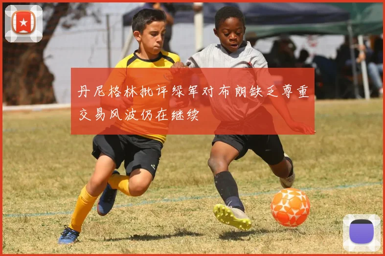 丹尼格林批评绿军对布朗缺乏尊重交易风波仍在继续