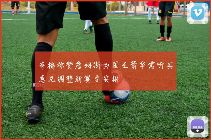 夸梅称赞詹姆斯为国王萧华需听其意见调整新赛季安排