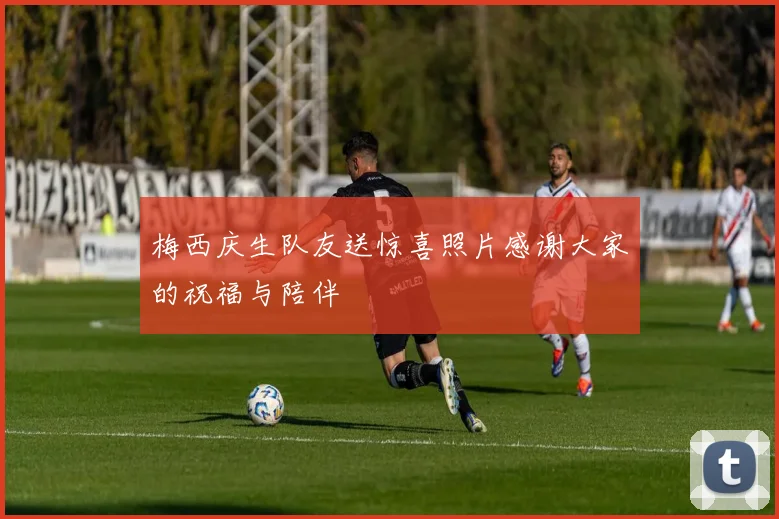 梅西庆生队友送惊喜照片感谢大家的祝福与陪伴