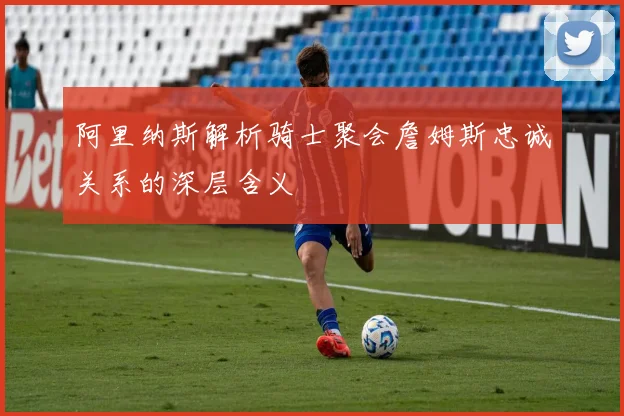 阿里纳斯解析骑士聚会詹姆斯忠诚关系的深层含义