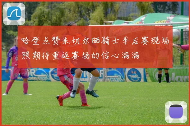 哈登点赞米切尔晒骑士季后赛现场照期待重返赛场的信心满满