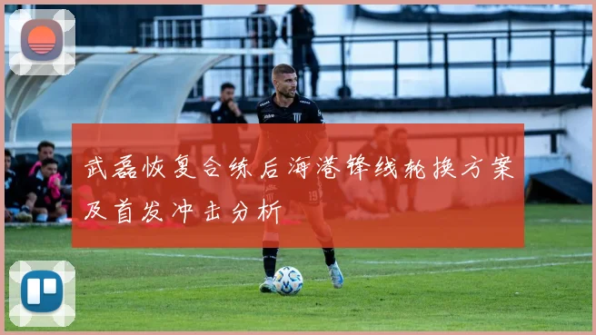 武磊恢复合练后海港锋线轮换方案及首发冲击分析