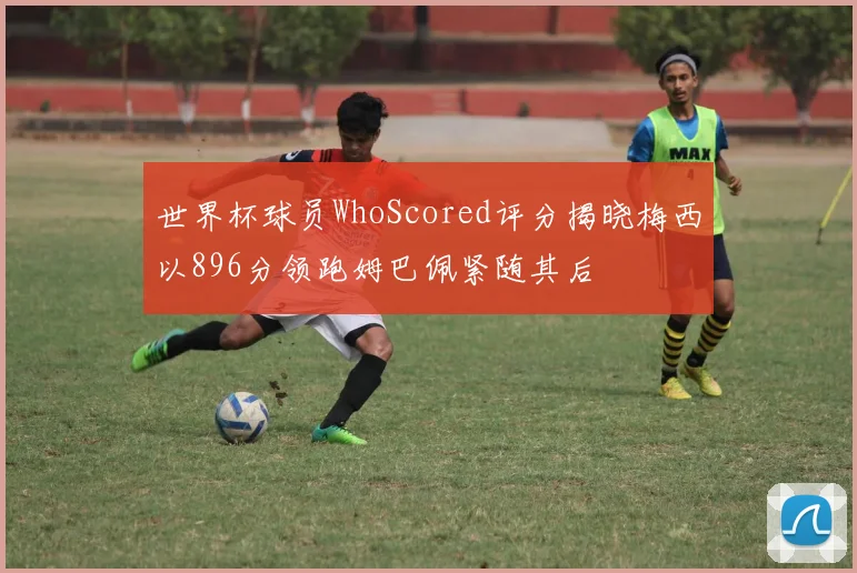 世界杯球员WhoScored评分揭晓梅西以896分领跑姆巴佩紧随其后