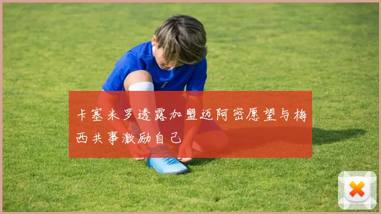 卡塞米罗透露加盟迈阿密愿望与梅西共事激励自己