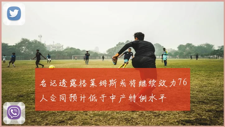 名记透露格莱姆斯或将继续效力76人合同预计低于中产特例水平